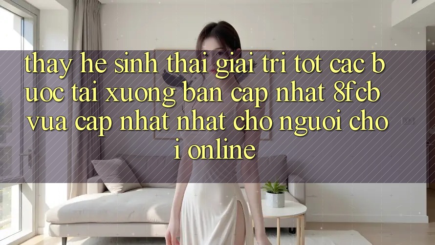 Thấy Hệ Sinh Thái Giải Trí Tốt: Các bước Tải xuống Bản Cập Nhật 8fcb Vừa cập nhật Nhất Cho Người Chơi Online Thấy Hệ Sinh Thái Giải Trí Tốt: Các bước Tải xuống Bản Cập Nhật 8fcb Vừa cập nhật Nhất Cho Người Chơi Online