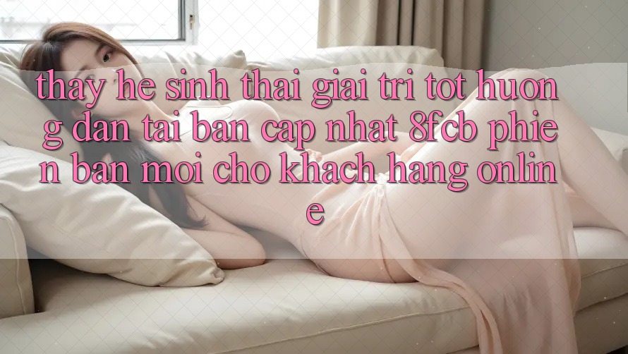 Thấy Hệ Sinh Thái Giải Trí Tốt: Hướng Dẫn Tải Bản Cập Nhật 8fcb Phiên bản mới Cho Khách hàng Online