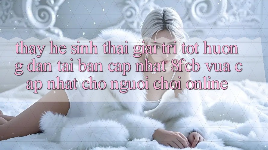 Thấy Hệ Sinh Thái Giải Trí Tốt: Hướng dẫn Tải Bản Cập Nhật 8fcb Vừa cập nhật Cho Người Chơi Online Thấy Hệ Sinh Thái Giải Trí Tốt: Hướng dẫn Tải Bản Cập Nhật 8fcb Vừa cập nhật Cho Người Chơi Online
