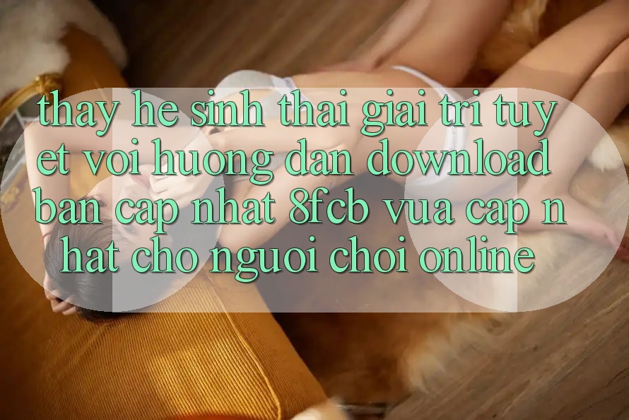 Thấy Hệ Sinh Thái Giải Trí Tuyệt vời: Hướng dẫn Download Bản Cập Nhật 8fcb Vừa cập nhật Cho Người Chơi Online Thấy Hệ Sinh Thái Giải Trí Tuyệt vời: Hướng dẫn Download Bản Cập Nhật 8fcb Vừa cập nhật Cho Người Chơi Online