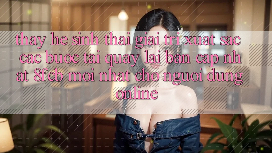 Thấy Hệ Sinh Thái Giải Trí Xuất sắc: Các bước Tải quay lại Bản Cập Nhật 8fcb Mới Nhất Cho Người dùng Online Thấy Hệ Sinh Thái Giải Trí Xuất sắc: Các bước Tải quay lại Bản Cập Nhật 8fcb Mới Nhất Cho Người dùng Online