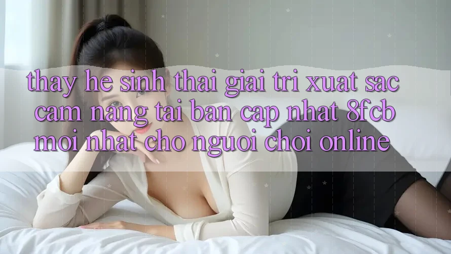 Thấy Hệ Sinh Thái Giải Trí Xuất sắc: Cẩm nang Tải Bản Cập Nhật 8fcb Mới Nhất Cho Người Chơi Online Thấy Hệ Sinh Thái Giải Trí Xuất sắc: Cẩm nang Tải Bản Cập Nhật 8fcb Mới Nhất Cho Người Chơi Online