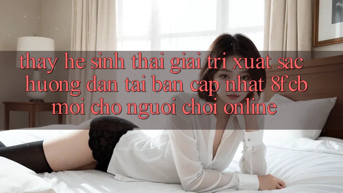 Thấy Hệ Sinh Thái Giải Trí Xuất sắc: Hướng Dẫn Tải Bản Cập Nhật 8fcb Mới Cho Người chơi Online Thấy Hệ Sinh Thái Giải Trí Xuất sắc: Hướng Dẫn Tải Bản Cập Nhật 8fcb Mới Cho Người chơi Online