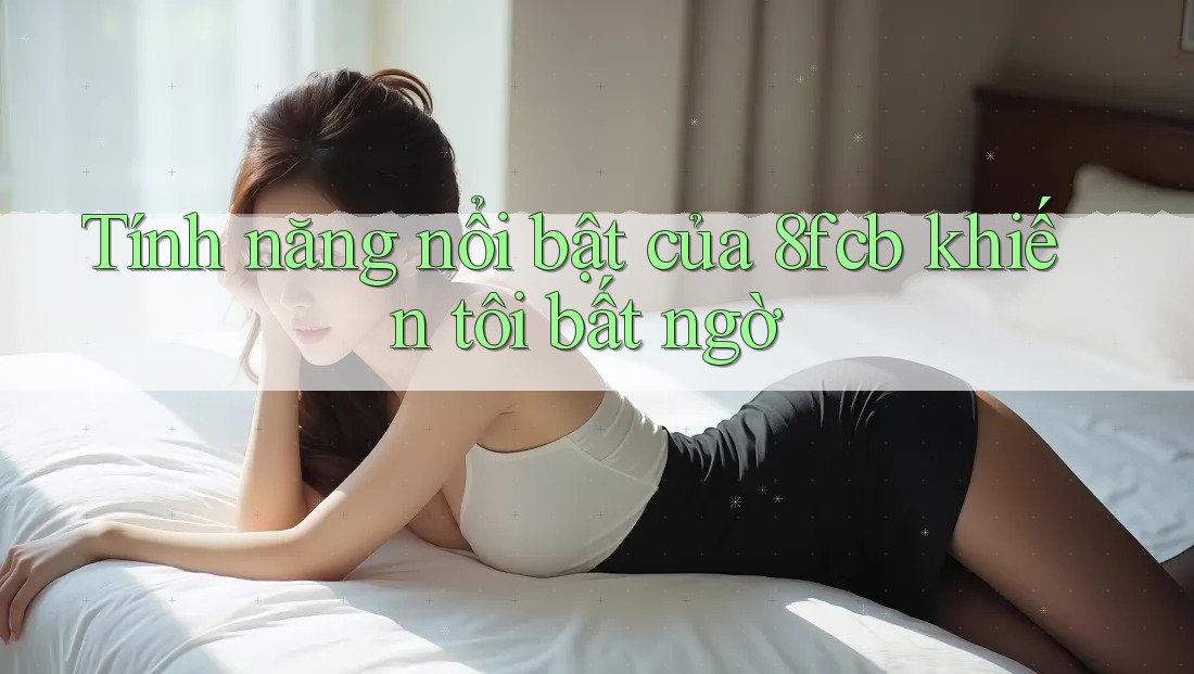 Tính năng nổi bật của 8fcb khiến tôi bất ngờ