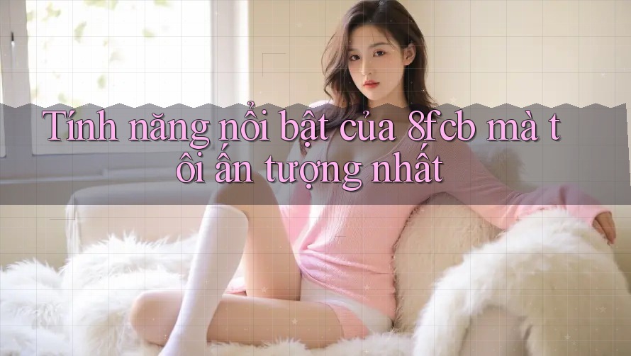 Tính năng nổi bật của 8fcb mà tôi ấn tượng nhất Tính năng nổi bật của 8fcb mà tôi ấn tượng nhất