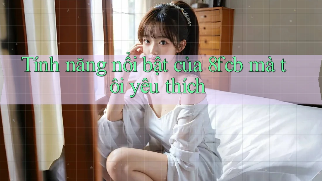 Tính năng nổi bật của 8fcb mà tôi yêu thích Tính năng nổi bật của 8fcb mà tôi yêu thích