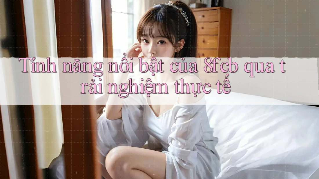 Tính năng nổi bật của 8fcb qua trải nghiệm thực tế Tính năng nổi bật của 8fcb qua trải nghiệm thực tế