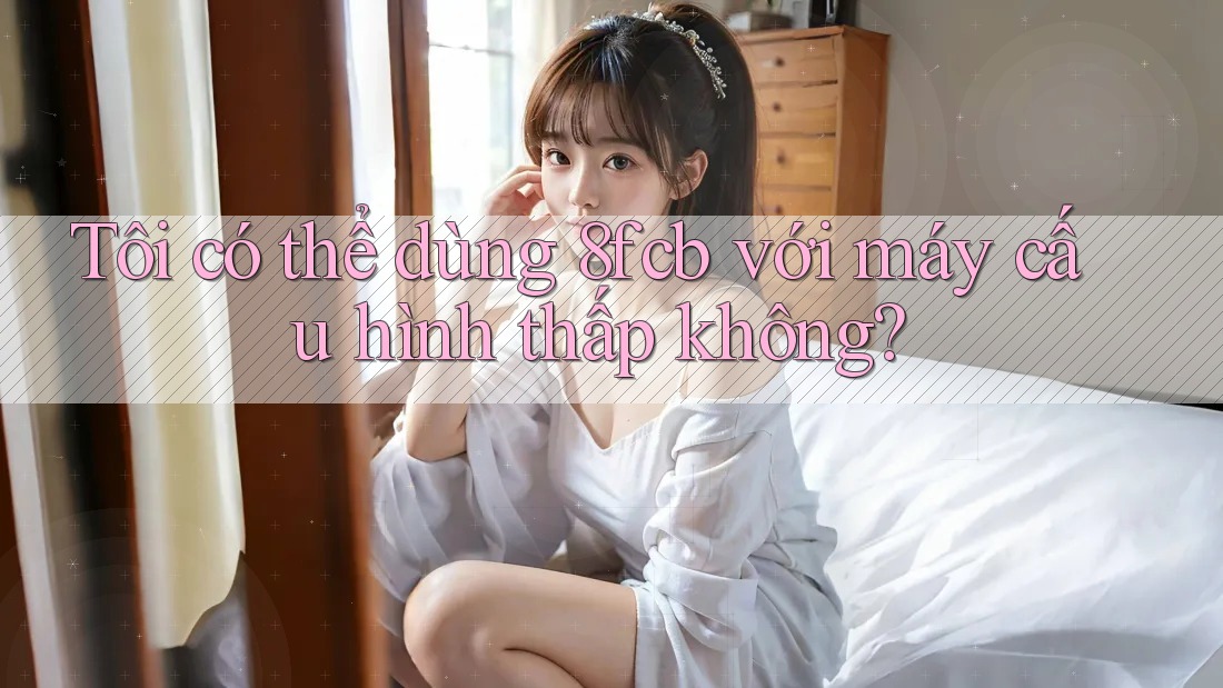 Tôi có thể dùng 8fcb với máy cấu hình thấp không? Tôi có thể dùng 8fcb với máy cấu hình thấp không?