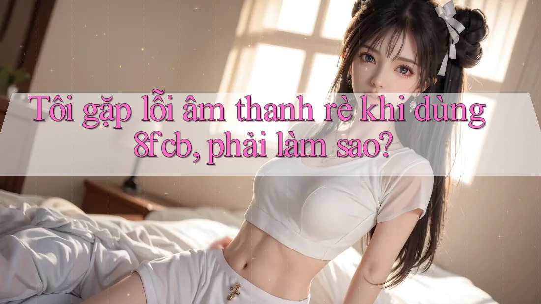 Tôi gặp lỗi âm thanh rè khi dùng 8fcb, phải làm sao? Tôi gặp lỗi âm thanh rè khi dùng 8fcb, phải làm sao?