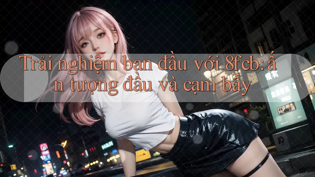 Trải nghiệm ban đầu với 8fcb: ấn tượng đầu và cạm bẫy