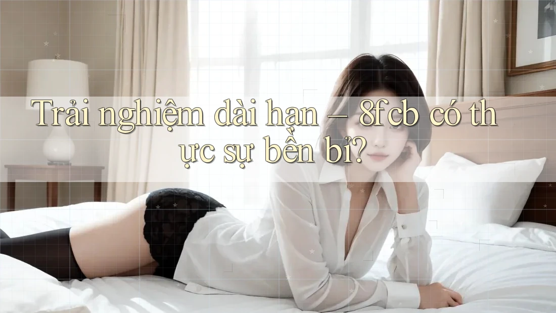 Trải nghiệm dài hạn – 8fcb có thực sự bền bỉ?