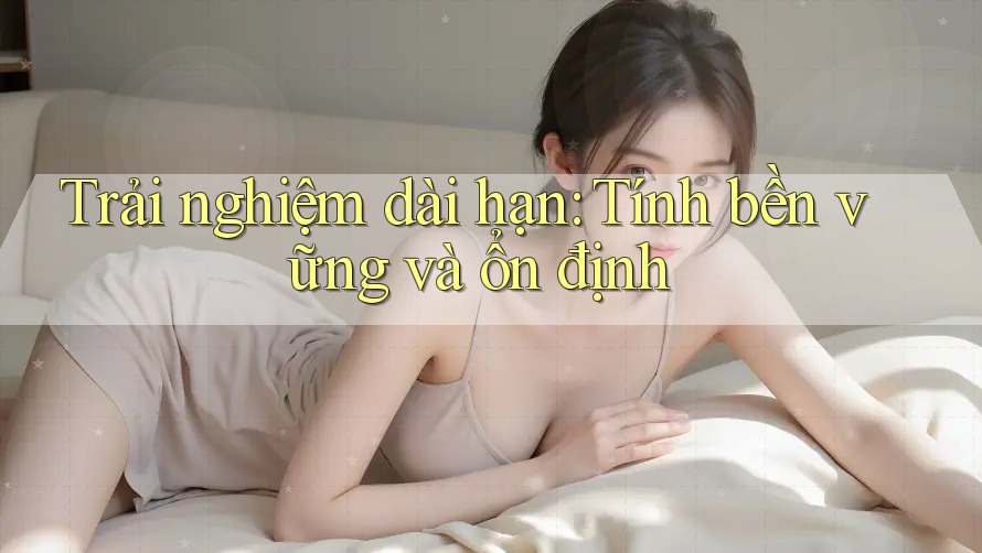 Trải nghiệm dài hạn: Tính bền vững và ổn định Trải nghiệm dài hạn: Tính bền vững và ổn định
