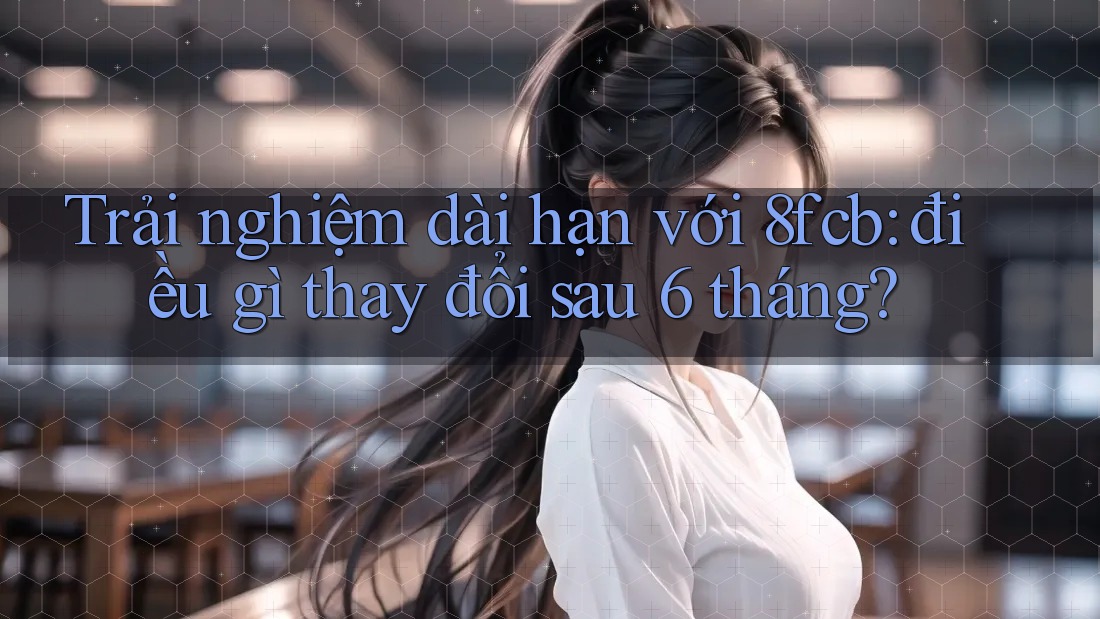 Trải nghiệm dài hạn với 8fcb: điều gì thay đổi sau 6 tháng? Trải nghiệm dài hạn với 8fcb: điều gì thay đổi sau 6 tháng?