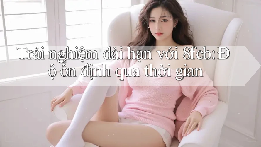 Trải nghiệm dài hạn với 8fcb: Độ ổn định qua thời gian