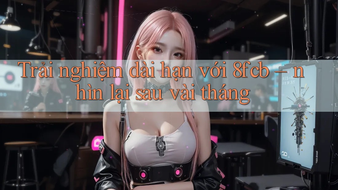 Trải nghiệm dài hạn với 8fcb – nhìn lại sau vài tháng Trải nghiệm dài hạn với 8fcb – nhìn lại sau vài tháng