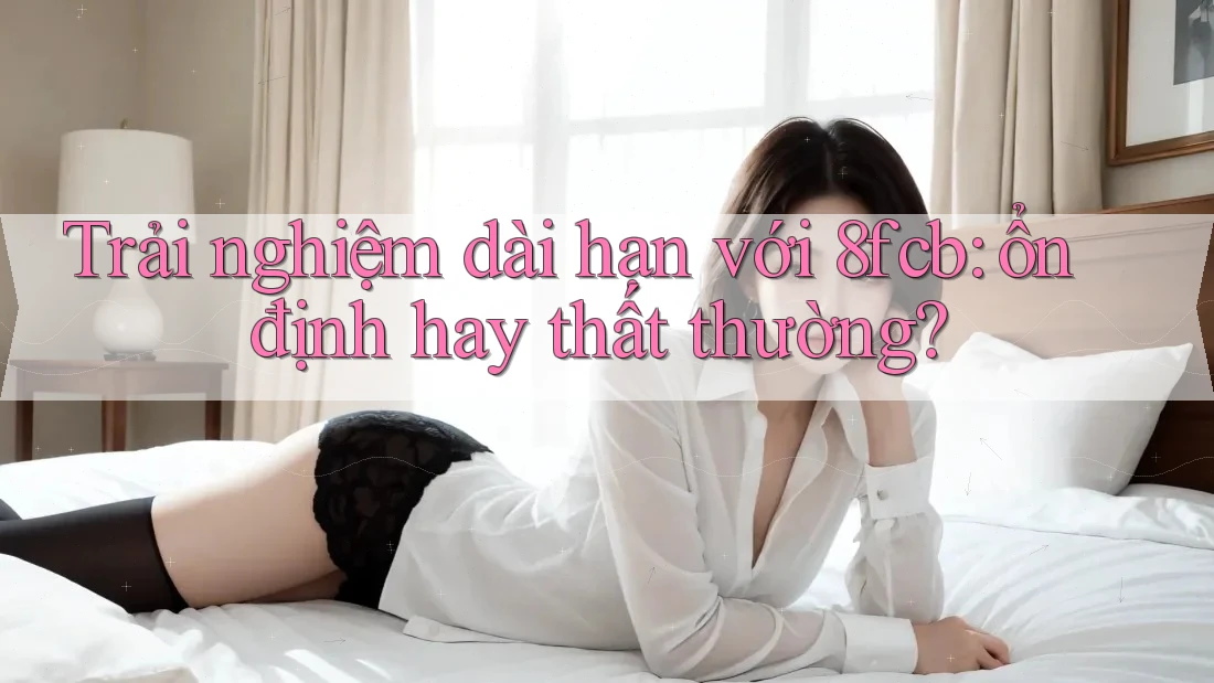 Trải nghiệm dài hạn với 8fcb: ổn định hay thất thường? Trải nghiệm dài hạn với 8fcb: ổn định hay thất thường?