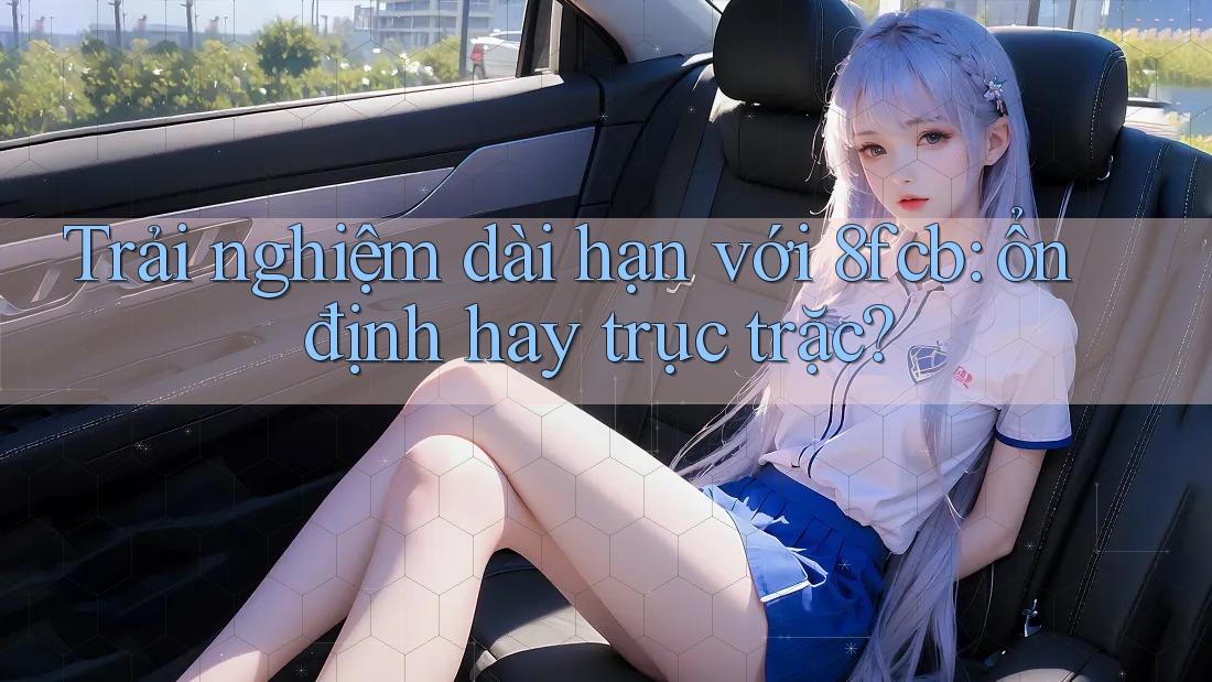 Trải nghiệm dài hạn với 8fcb: ổn định hay trục trặc?