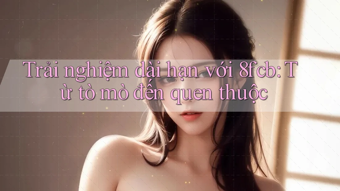 Trải nghiệm dài hạn với 8fcb: Từ tò mò đến quen thuộc Trải nghiệm dài hạn với 8fcb: Từ tò mò đến quen thuộc