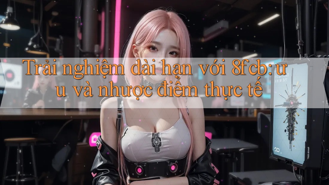 Trải nghiệm dài hạn với 8fcb: ưu và nhược điểm thực tế Trải nghiệm dài hạn với 8fcb: ưu và nhược điểm thực tế