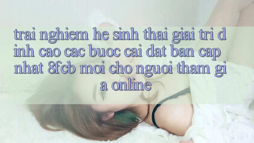 Trải Nghiệm Hệ Sinh Thái Giải Trí Đỉnh Cao: Các bước Cài đặt Bản Cập Nhật 8fcb Mới Cho Người tham gia Online Trải Nghiệm Hệ Sinh Thái Giải Trí Đỉnh Cao: Các bước Cài đặt Bản Cập Nhật 8fcb Mới Cho Người tham gia Online