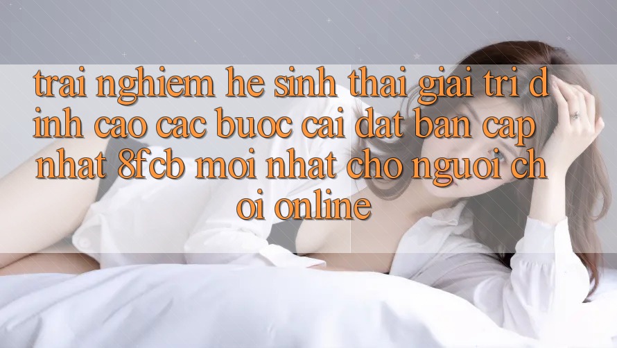 Trải nghiệm Hệ Sinh Thái Giải Trí Đỉnh Cao: Các bước Cài đặt Bản Cập Nhật 8fcb Mới Nhất Cho Người Chơi Online Trải nghiệm Hệ Sinh Thái Giải Trí Đỉnh Cao: Các bước Cài đặt Bản Cập Nhật 8fcb Mới Nhất Cho Người Chơi Online