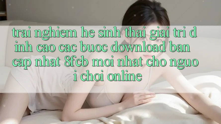 Trải Nghiệm Hệ Sinh Thái Giải Trí Đỉnh Cao: Các bước Download Bản Cập Nhật 8fcb Mới Nhất Cho Người Chơi Online Trải Nghiệm Hệ Sinh Thái Giải Trí Đỉnh Cao: Các bước Download Bản Cập Nhật 8fcb Mới Nhất Cho Người Chơi Online