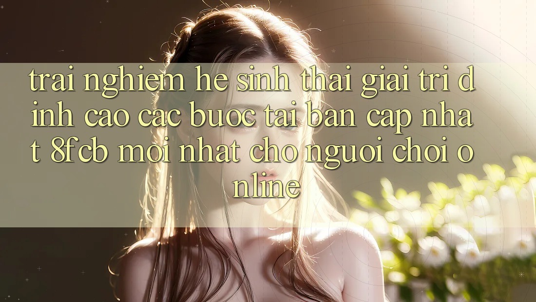 Trải Nghiệm Hệ Sinh Thái Giải Trí Đỉnh Cao: Các bước Tải Bản Cập Nhật 8fcb Mới Nhất Cho Người Chơi Online Trải Nghiệm Hệ Sinh Thái Giải Trí Đỉnh Cao: Các bước Tải Bản Cập Nhật 8fcb Mới Nhất Cho Người Chơi Online