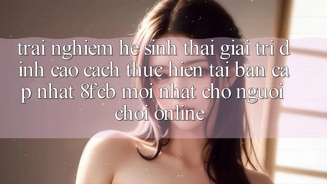 Trải Nghiệm Hệ Sinh Thái Giải Trí Đỉnh Cao: Cách thực hiện Tải Bản Cập Nhật 8fcb Mới Nhất Cho Người Chơi Online Trải Nghiệm Hệ Sinh Thái Giải Trí Đỉnh Cao: Cách thực hiện Tải Bản Cập Nhật 8fcb Mới Nhất Cho Người Chơi Online