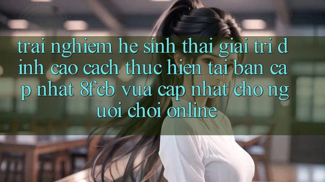 Trải Nghiệm Hệ Sinh Thái Giải Trí Đỉnh Cao: Cách thực hiện Tải Bản Cập Nhật 8fcb Vừa cập nhật Cho Người Chơi Online Trải Nghiệm Hệ Sinh Thái Giải Trí Đỉnh Cao: Cách thực hiện Tải Bản Cập Nhật 8fcb Vừa cập nhật Cho Người Chơi Online