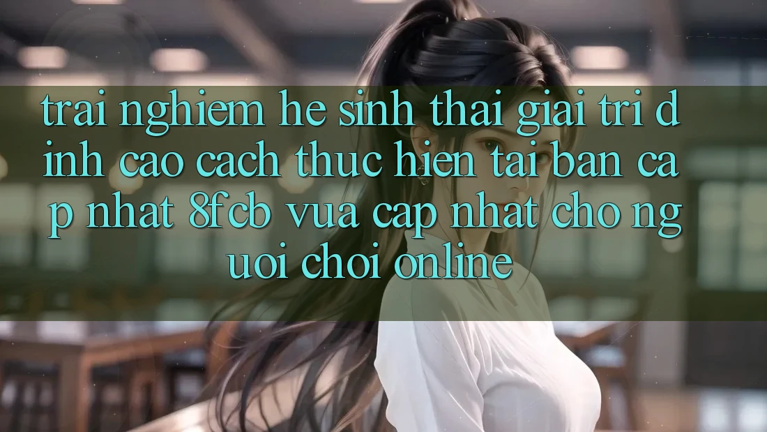 Trải Nghiệm Hệ Sinh Thái Giải Trí Đỉnh Cao: Cách thực hiện Tải Bản Cập Nhật 8fcb Vừa cập nhật Cho Người Chơi Online Trải Nghiệm Hệ Sinh Thái Giải Trí Đỉnh Cao: Cách thực hiện Tải Bản Cập Nhật 8fcb Vừa cập nhật Cho Người Chơi Online