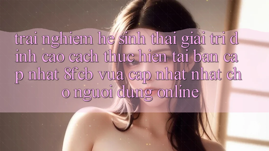 Trải Nghiệm Hệ Sinh Thái Giải Trí Đỉnh cao: Cách thực hiện Tải Bản Cập Nhật 8fcb Vừa cập nhật Nhất Cho Người dùng Online Trải Nghiệm Hệ Sinh Thái Giải Trí Đỉnh cao: Cách thực hiện Tải Bản Cập Nhật 8fcb Vừa cập nhật Nhất Cho Người dùng Online