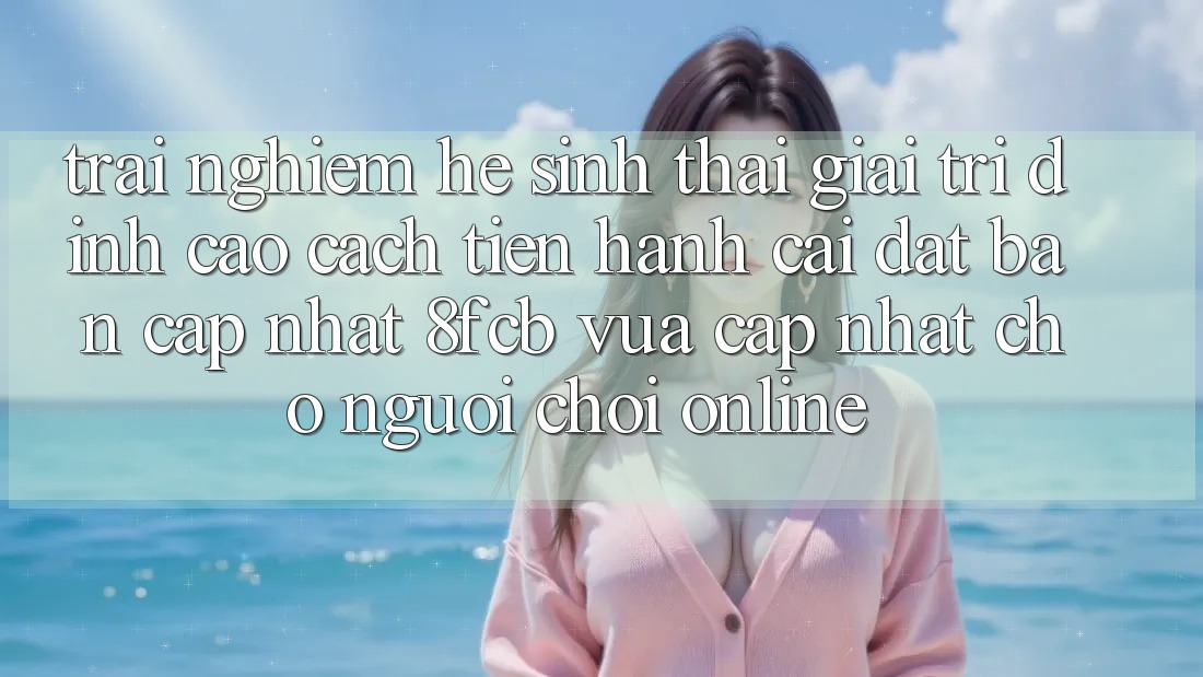 Trải nghiệm Hệ Sinh Thái Giải Trí Đỉnh Cao: Cách tiến hành Cài đặt Bản Cập Nhật 8fcb Vừa cập nhật Cho Người Chơi Online Trải nghiệm Hệ Sinh Thái Giải Trí Đỉnh Cao: Cách tiến hành Cài đặt Bản Cập Nhật 8fcb Vừa cập nhật Cho Người Chơi Online