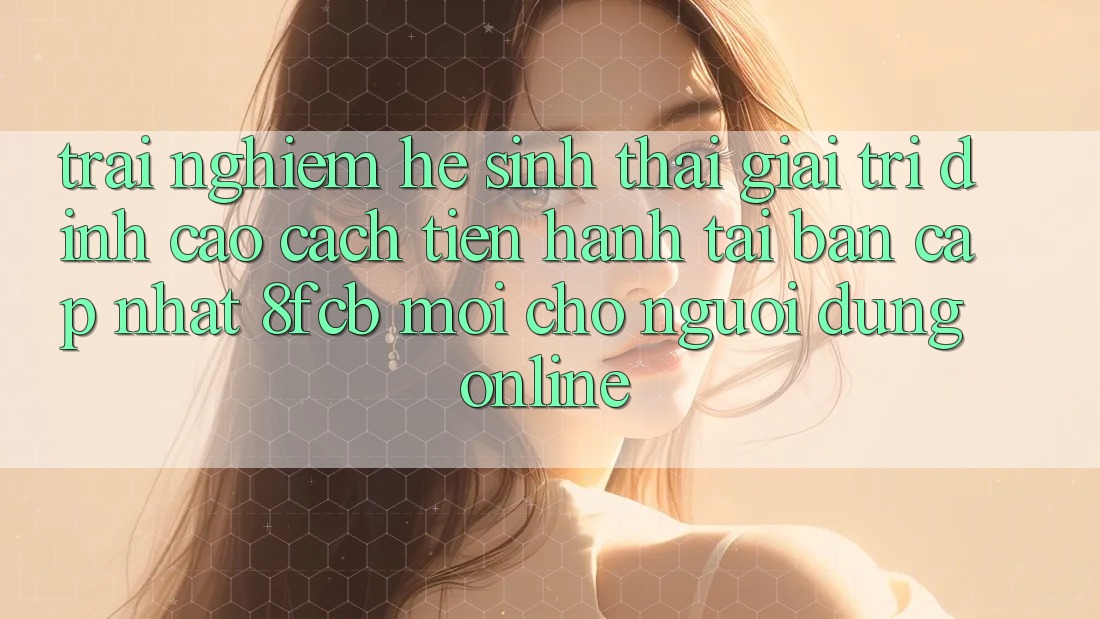 Trải Nghiệm Hệ Sinh Thái Giải Trí Đỉnh cao: Cách tiến hành Tải Bản Cập Nhật 8fcb Mới Cho Người dùng Online Trải Nghiệm Hệ Sinh Thái Giải Trí Đỉnh cao: Cách tiến hành Tải Bản Cập Nhật 8fcb Mới Cho Người dùng Online