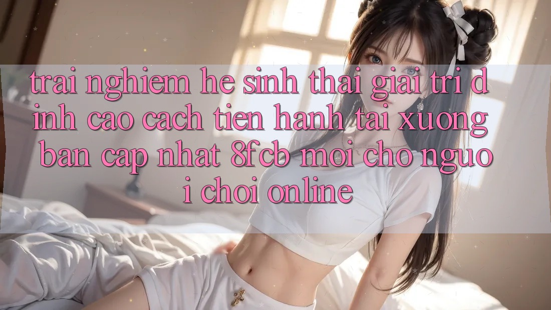 Trải Nghiệm Hệ Sinh Thái Giải Trí Đỉnh Cao: Cách tiến hành Tải xuống Bản Cập Nhật 8fcb Mới Cho Người Chơi Online
