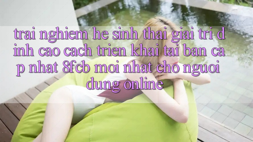 Trải Nghiệm Hệ Sinh Thái Giải Trí Đỉnh Cao: Cách triển khai Tải Bản Cập Nhật 8fcb Mới Nhất Cho Người dùng Online Trải Nghiệm Hệ Sinh Thái Giải Trí Đỉnh Cao: Cách triển khai Tải Bản Cập Nhật 8fcb Mới Nhất Cho Người dùng Online