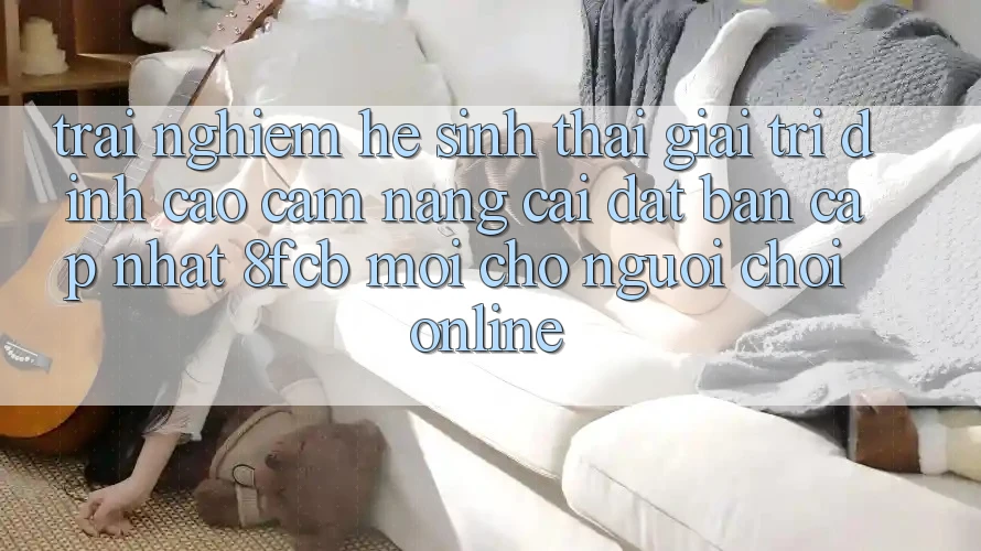 Trải Nghiệm Hệ Sinh Thái Giải Trí Đỉnh Cao: Cẩm nang Cài đặt Bản Cập Nhật 8fcb Mới Cho Người Chơi Online Trải Nghiệm Hệ Sinh Thái Giải Trí Đỉnh Cao: Cẩm nang Cài đặt Bản Cập Nhật 8fcb Mới Cho Người Chơi Online
