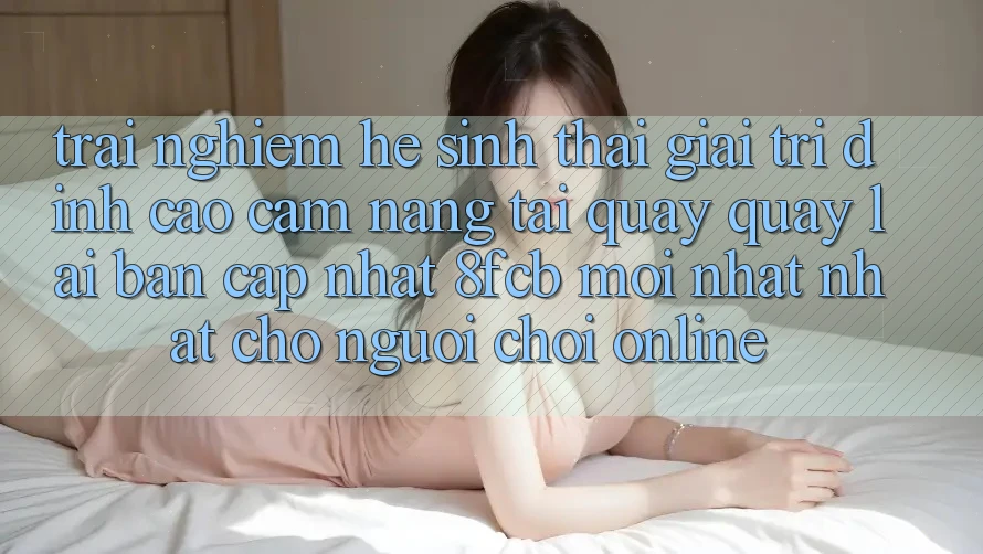 Trải Nghiệm Hệ Sinh Thái Giải Trí Đỉnh Cao: Cẩm nang Tải quay quay lại Bản Cập Nhật 8fcb Mới nhất Nhất Cho Người Chơi Online
