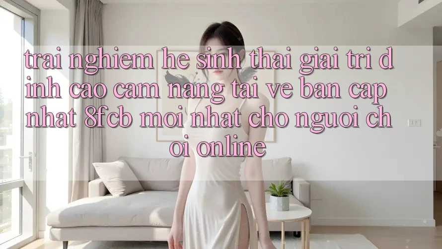 Trải Nghiệm Hệ Sinh Thái Giải Trí Đỉnh Cao: Cẩm nang Tải về Bản Cập Nhật 8fcb Mới Nhất Cho Người Chơi Online Trải Nghiệm Hệ Sinh Thái Giải Trí Đỉnh Cao: Cẩm nang Tải về Bản Cập Nhật 8fcb Mới Nhất Cho Người Chơi Online