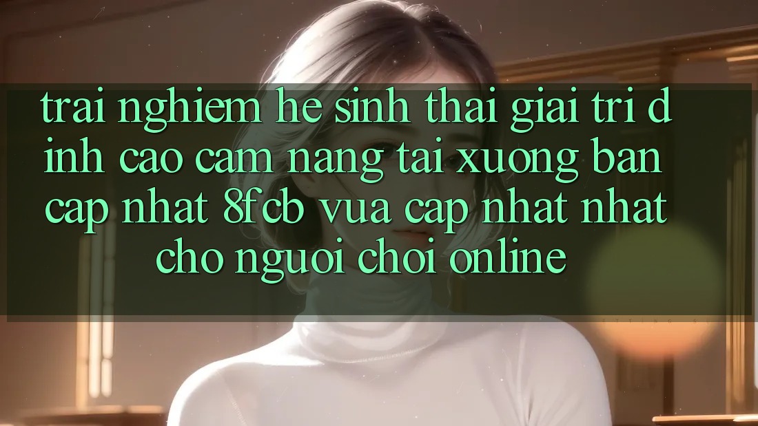 Trải Nghiệm Hệ Sinh Thái Giải Trí Đỉnh Cao: Cẩm nang Tải xuống Bản Cập Nhật 8fcb Vừa cập nhật Nhất Cho Người Chơi Online