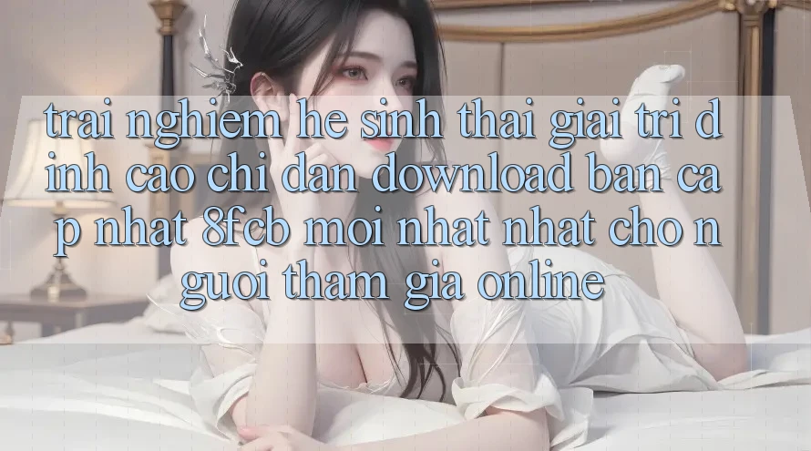 Trải nghiệm Hệ Sinh Thái Giải Trí Đỉnh Cao: Chỉ dẫn Download Bản Cập Nhật 8fcb Mới nhất Nhất Cho Người tham gia Online Trải nghiệm Hệ Sinh Thái Giải Trí Đỉnh Cao: Chỉ dẫn Download Bản Cập Nhật 8fcb Mới nhất Nhất Cho Người tham gia Online