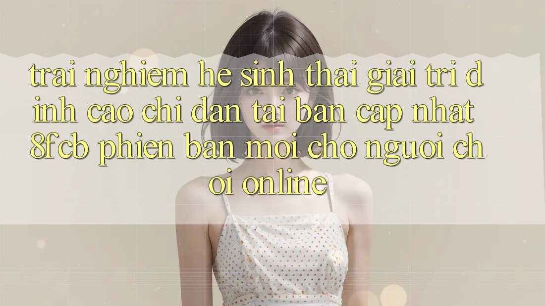 Trải Nghiệm Hệ Sinh Thái Giải Trí Đỉnh Cao: Chỉ dẫn Tải Bản Cập Nhật 8fcb Phiên bản mới Cho Người Chơi Online Trải Nghiệm Hệ Sinh Thái Giải Trí Đỉnh Cao: Chỉ dẫn Tải Bản Cập Nhật 8fcb Phiên bản mới Cho Người Chơi Online