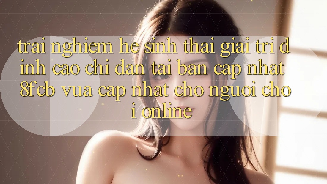 Trải nghiệm Hệ Sinh Thái Giải Trí Đỉnh Cao: Chỉ dẫn Tải Bản Cập Nhật 8fcb Vừa cập nhật Cho Người Chơi Online