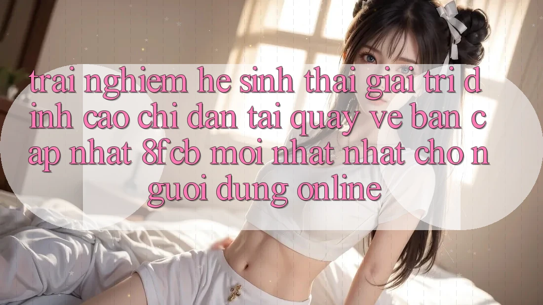 Trải Nghiệm Hệ Sinh Thái Giải Trí Đỉnh Cao: Chỉ dẫn Tải quay về Bản Cập Nhật 8fcb Mới nhất Nhất Cho Người dùng Online