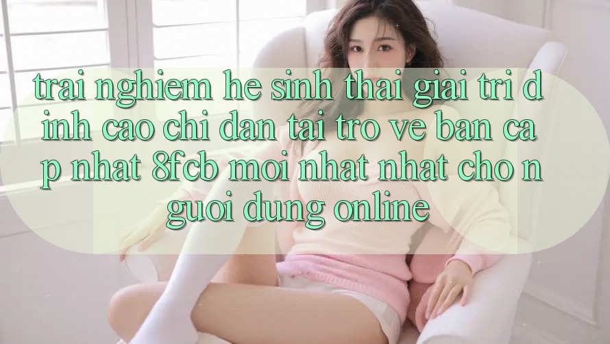 Trải Nghiệm Hệ Sinh Thái Giải Trí Đỉnh Cao: Chỉ dẫn Tải trở về Bản Cập Nhật 8fcb Mới nhất Nhất Cho Người dùng Online Trải Nghiệm Hệ Sinh Thái Giải Trí Đỉnh Cao: Chỉ dẫn Tải trở về Bản Cập Nhật 8fcb Mới nhất Nhất Cho Người dùng Online