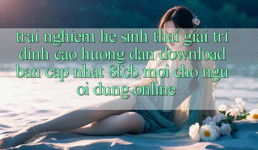 Trải Nghiệm Hệ Sinh Thái Giải Trí Đỉnh Cao: Hướng Dẫn Download Bản Cập Nhật 8fcb Mới Cho Người dùng Online Trải Nghiệm Hệ Sinh Thái Giải Trí Đỉnh Cao: Hướng Dẫn Download Bản Cập Nhật 8fcb Mới Cho Người dùng Online