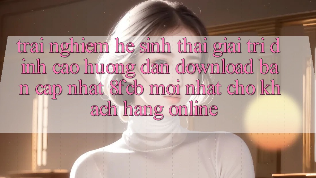 Trải Nghiệm Hệ Sinh Thái Giải Trí Đỉnh Cao: Hướng Dẫn Download Bản Cập Nhật 8fcb Mới Nhất Cho Khách hàng Online Trải Nghiệm Hệ Sinh Thái Giải Trí Đỉnh Cao: Hướng Dẫn Download Bản Cập Nhật 8fcb Mới Nhất Cho Khách hàng Online