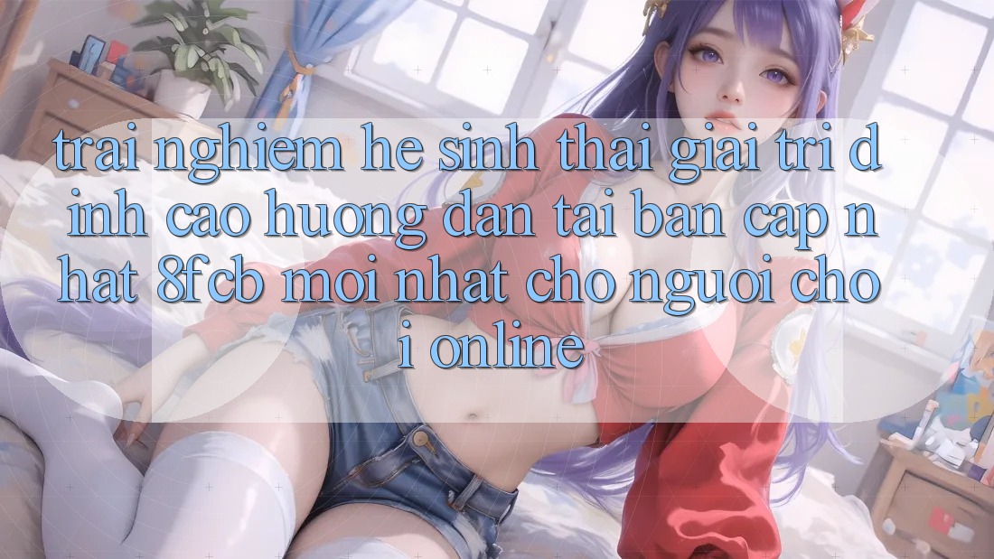 Trải Nghiệm Hệ Sinh Thái Giải Trí Đỉnh Cao: Hướng Dẫn Tải Bản Cập Nhật 8fcb Mới Nhất Cho Người Chơi Online Trải Nghiệm Hệ Sinh Thái Giải Trí Đỉnh Cao: Hướng Dẫn Tải Bản Cập Nhật 8fcb Mới Nhất Cho Người Chơi Online