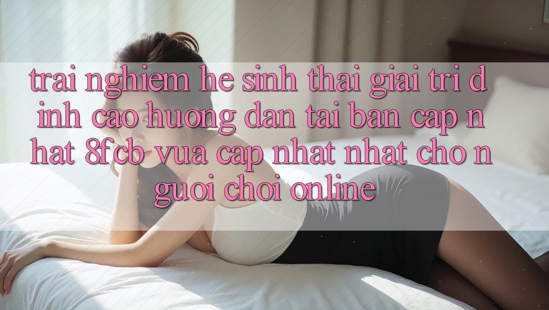 Trải Nghiệm Hệ Sinh Thái Giải Trí Đỉnh Cao: Hướng Dẫn Tải Bản Cập Nhật 8fcb Vừa cập nhật Nhất Cho Người Chơi Online Trải Nghiệm Hệ Sinh Thái Giải Trí Đỉnh Cao: Hướng Dẫn Tải Bản Cập Nhật 8fcb Vừa cập nhật Nhất Cho Người Chơi Online