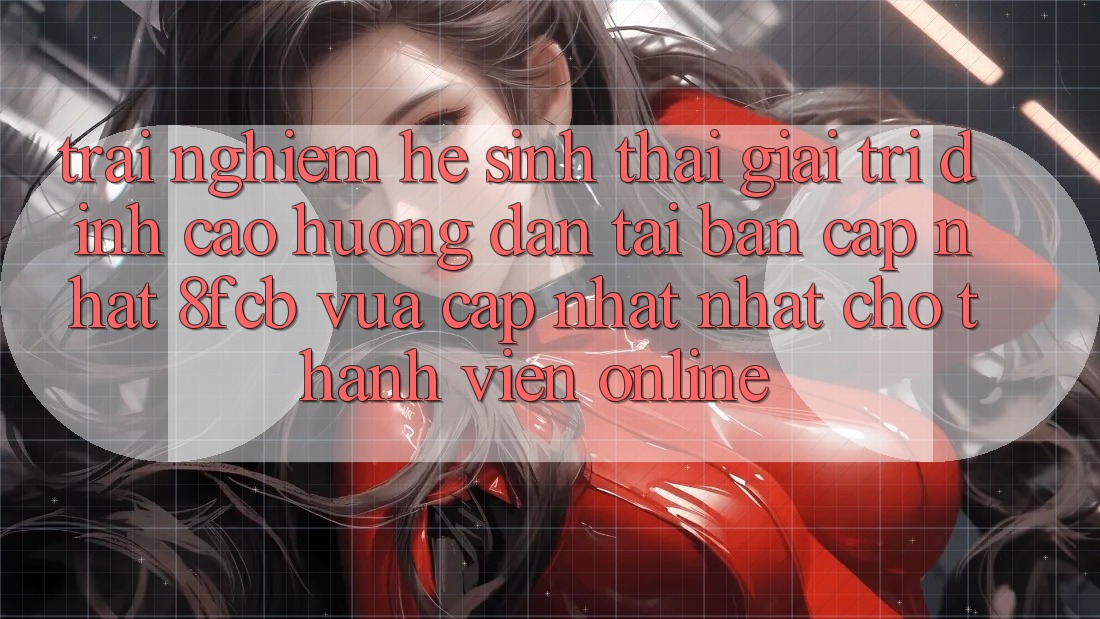 Trải Nghiệm Hệ Sinh Thái Giải Trí Đỉnh Cao: Hướng Dẫn Tải Bản Cập Nhật 8fcb Vừa cập nhật Nhất Cho Thành viên Online Trải Nghiệm Hệ Sinh Thái Giải Trí Đỉnh Cao: Hướng Dẫn Tải Bản Cập Nhật 8fcb Vừa cập nhật Nhất Cho Thành viên Online
