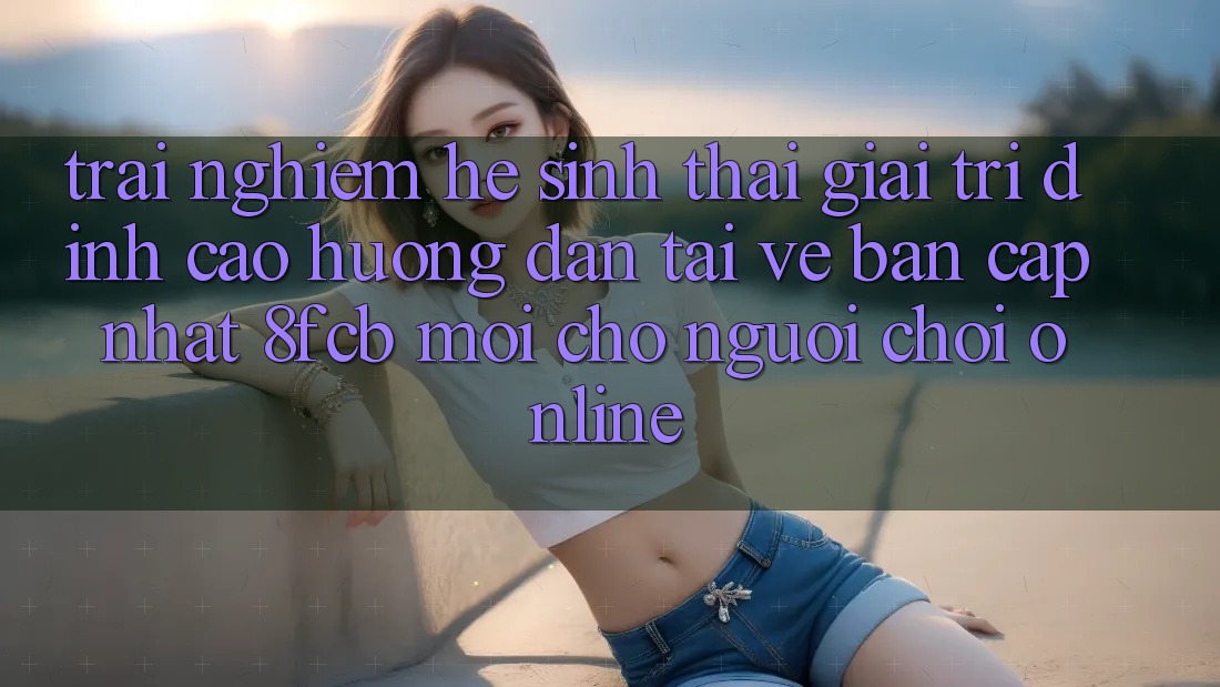 Trải nghiệm Hệ Sinh Thái Giải Trí Đỉnh Cao: Hướng Dẫn Tải về Bản Cập Nhật 8fcb Mới Cho Người Chơi Online Trải nghiệm Hệ Sinh Thái Giải Trí Đỉnh Cao: Hướng Dẫn Tải về Bản Cập Nhật 8fcb Mới Cho Người Chơi Online